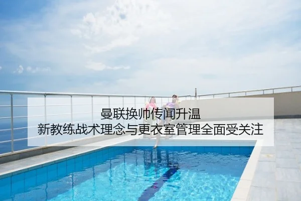 曼联换帅传闻升温 新教练战术理念与更衣室管理全面受关注