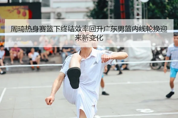 周琦热身赛篮下终结效率回升广东男篮内线轮换迎来新变化